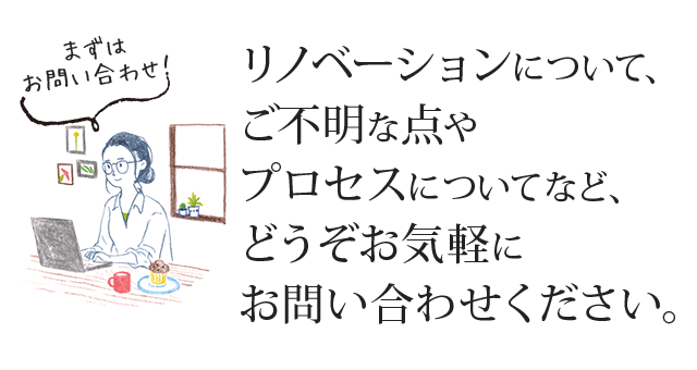 リノベーションについて、ご不明な点やプロセスについてなど、どうぞお気軽にお問い合わせください。