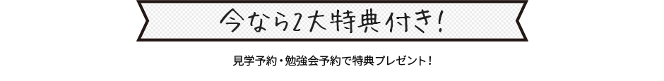 今なら2大特典付き！ 見学予約・勉強会予約で特典プレゼント！