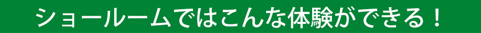 ショールームではこんな体験ができる！