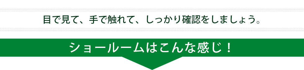 目で見て、手で触れて、しっかり確認をしましょう。 ショールームはこんな感じ